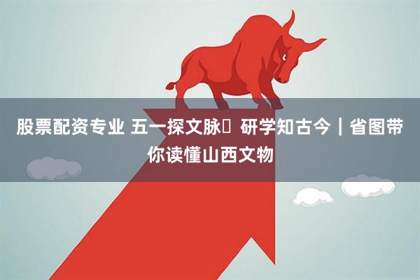 股票配资专业 五一探文脉・研学知古今｜省图带你读懂山西文物