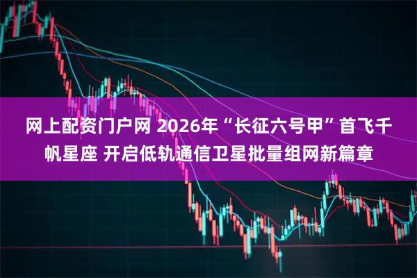 网上配资门户网 2026年“长征六号甲”首飞千帆星座 开启低轨通信卫星批量组网新篇章