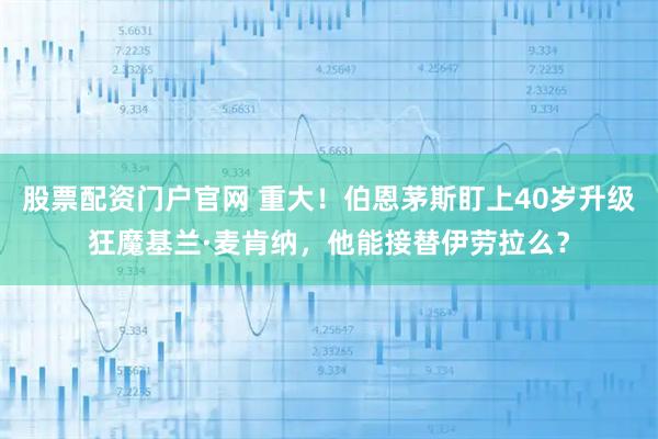股票配资门户官网 重大！伯恩茅斯盯上40岁升级狂魔基兰·麦肯纳，他能接替伊劳拉么？