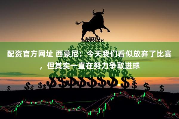 配资官方网址 西蒙尼:今天我们看似放弃了比赛,但其实一直在努力争取进球
