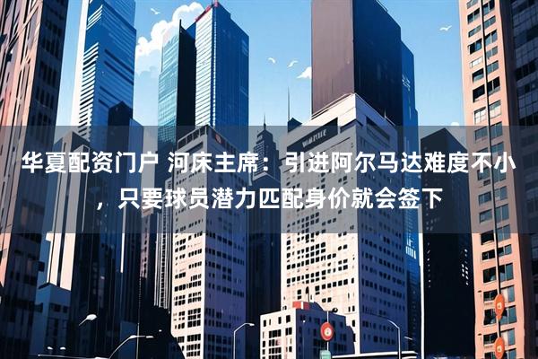 华夏配资门户 河床主席：引进阿尔马达难度不小，只要球员潜力匹配身价就会签下
