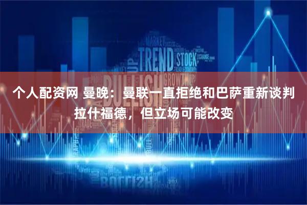 个人配资网 曼晚：曼联一直拒绝和巴萨重新谈判拉什福德，但立场可能改变