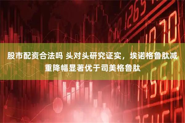 股市配资合法吗 头对头研究证实，埃诺格鲁肽减重降幅显著优于司美格鲁肽