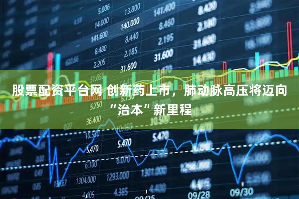股票配资平台网 创新药上市，肺动脉高压将迈向“治本”新里程