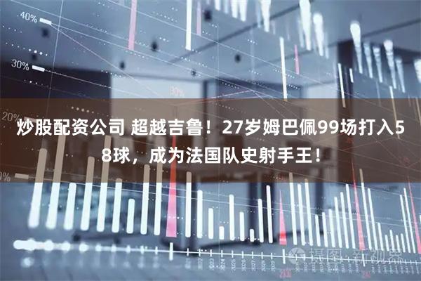 炒股配资公司 超越吉鲁！27岁姆巴佩99场打入58球，成为法国队史射手王！