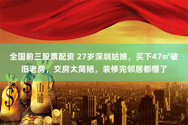 全国前三股票配资 27岁深圳姑娘，买下47㎡破旧老房，交房太简陋，装修完邻居都懵了