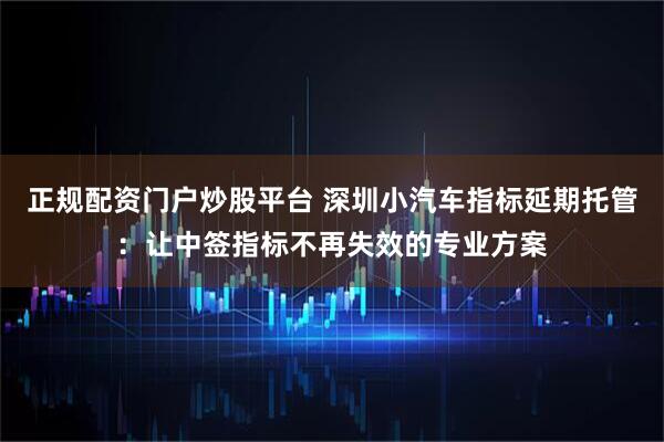 正规配资门户炒股平台 深圳小汽车指标延期托管：让中签指标不再失效的专业方案