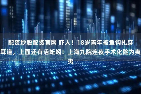 配资炒股配资官网 吓人！18岁青年被鱼钩扎穿耳道，上面还有活蚯蚓！上海九院连夜手术化险为夷