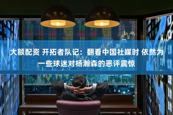 大额配资 开拓者队记：翻看中国社媒时 依然为一些球迷对杨瀚森的恶评震惊