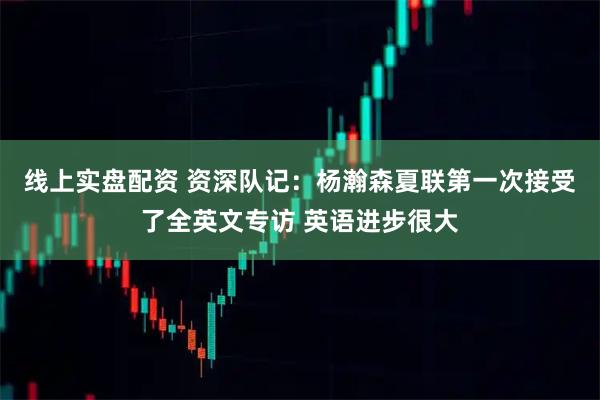 线上实盘配资 资深队记：杨瀚森夏联第一次接受了全英文专访 英语进步很大