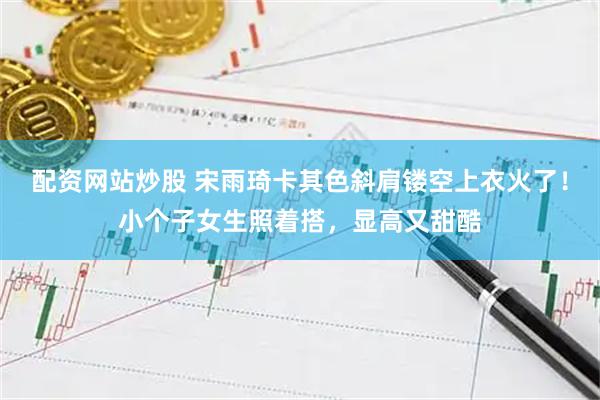 配资网站炒股 宋雨琦卡其色斜肩镂空上衣火了！小个子女生照着搭，显高又甜酷